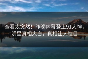 查看太突然！昨晚内幕登上91大神，明星真相大白，真相让人瞠目