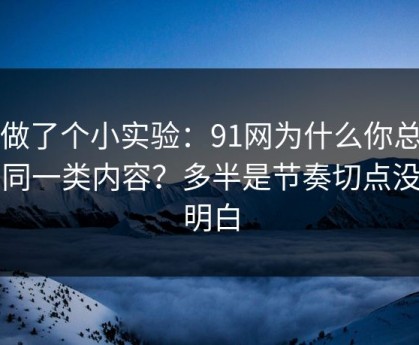 我做了个小实验：91网为什么你总刷到同一类内容？多半是节奏切点没弄明白