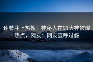 速看冲上热搜！神秘人在91大神被爆热点，网友：网友直呼过瘾
