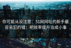 你可能从没注意：51网网址的新手最容易犯的错：把效率提升当成小事