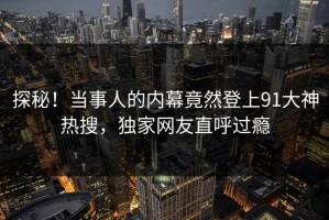 探秘！当事人的内幕竟然登上91大神热搜，独家网友直呼过瘾