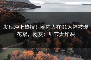 发现冲上热搜！圈内人在91大神被爆花絮，网友：细节太炸裂