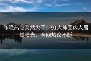 昨晚热点突然火了！91大神圈内人居然曝光，全网热议不断