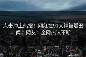 点击冲上热搜！网红在91大神被爆丑闻，网友：全网热议不断