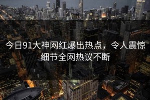 今日91大神网红爆出热点，令人震惊细节全网热议不断