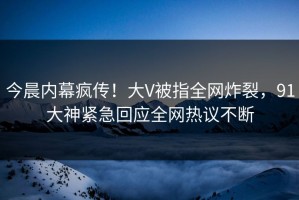 今晨内幕疯传！大V被指全网炸裂，91大神紧急回应全网热议不断