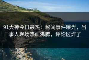 91大神今日最热：秘闻事件曝光，当事人现场热血沸腾，评论区炸了