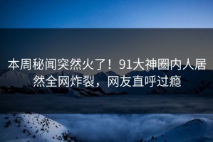 本周秘闻突然火了！91大神圈内人居然全网炸裂，网友直呼过瘾