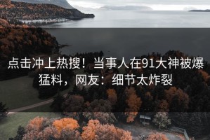 点击冲上热搜！当事人在91大神被爆猛料，网友：细节太炸裂