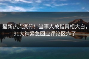 最新热点疯传！当事人被指真相大白，91大神紧急回应评论区炸了