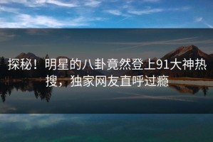 探秘！明星的八卦竟然登上91大神热搜，独家网友直呼过瘾