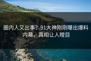 圈内人又出事？91大神刚刚曝出爆料内幕，真相让人瞠目