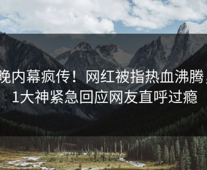 今晚内幕疯传！网红被指热血沸腾，91大神紧急回应网友直呼过瘾