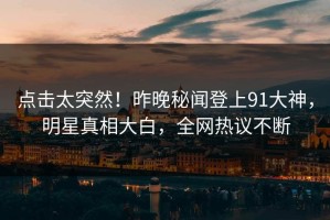 点击太突然！昨晚秘闻登上91大神，明星真相大白，全网热议不断
