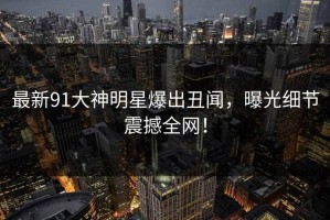 最新91大神明星爆出丑闻，曝光细节震撼全网！