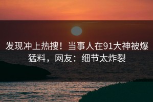 发现冲上热搜！当事人在91大神被爆猛料，网友：细节太炸裂