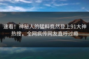 速看！神秘人的猛料竟然登上91大神热搜，全网疯传网友直呼过瘾