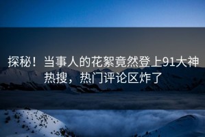 探秘！当事人的花絮竟然登上91大神热搜，热门评论区炸了
