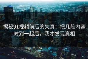 揭秘91视频前后的失真：把几段内容对到一起后，我才发现真相