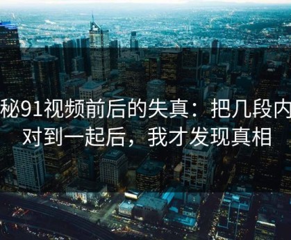 揭秘91视频前后的失真：把几段内容对到一起后，我才发现真相
