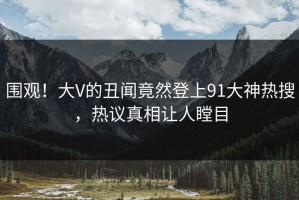 围观！大V的丑闻竟然登上91大神热搜，热议真相让人瞠目