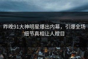 昨晚91大神明星爆出内幕，引爆全场细节真相让人瞠目