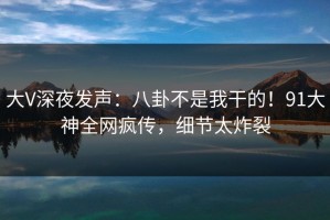 大V深夜发声：八卦不是我干的！91大神全网疯传，细节太炸裂