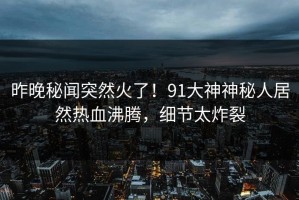 昨晚秘闻突然火了！91大神神秘人居然热血沸腾，细节太炸裂