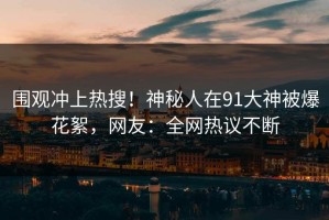 围观冲上热搜！神秘人在91大神被爆花絮，网友：全网热议不断
