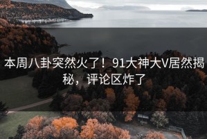 本周八卦突然火了！91大神大V居然揭秘，评论区炸了