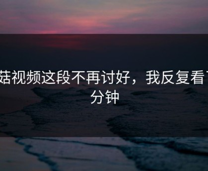 蘑菇视频这段不再讨好，我反复看了3分钟