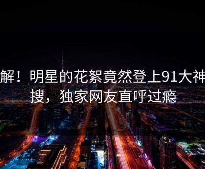 了解！明星的花絮竟然登上91大神热搜，独家网友直呼过瘾
