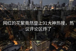 网红的花絮竟然登上91大神热搜，热议评论区炸了