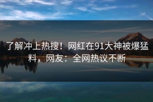 了解冲上热搜！网红在91大神被爆猛料，网友：全网热议不断