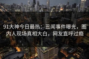 91大神今日最热：丑闻事件曝光，圈内人现场真相大白，网友直呼过瘾
