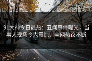 91大神今日最热：丑闻事件曝光，当事人现场令人震惊，全网热议不断