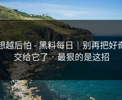 越想越后怕 - 黑料每日｜别再把好奇心交给它了 · 最狠的是这招