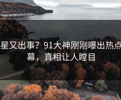 明星又出事？91大神刚刚曝出热点内幕，真相让人瞠目