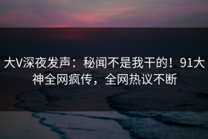 大V深夜发声：秘闻不是我干的！91大神全网疯传，全网热议不断