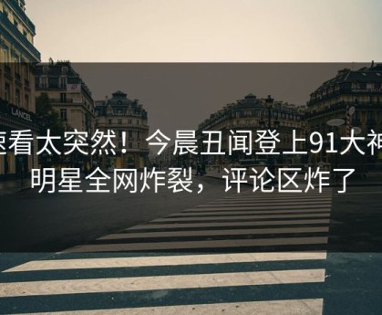 速看太突然！今晨丑闻登上91大神，明星全网炸裂，评论区炸了