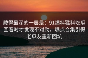 藏得最深的一层是：91爆料猛料吃瓜回看时才发现不对劲，爆点合集引得老瓜友重新回坑