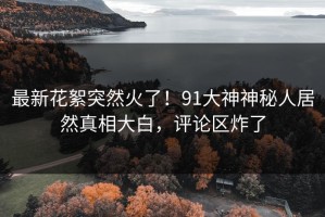 最新花絮突然火了！91大神神秘人居然真相大白，评论区炸了
