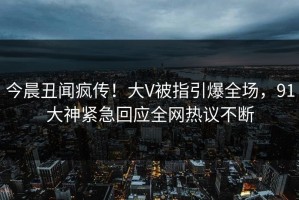 今晨丑闻疯传！大V被指引爆全场，91大神紧急回应全网热议不断