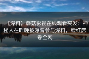 【爆料】蘑菇影视在线观看突发：神秘人在昨晚被曝曾参与爆料，脸红席卷全网