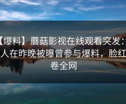 【爆料】蘑菇影视在线观看突发：神秘人在昨晚被曝曾参与爆料，脸红席卷全网