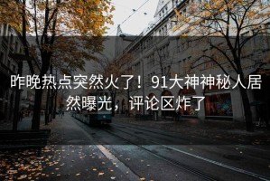 昨晚热点突然火了！91大神神秘人居然曝光，评论区炸了