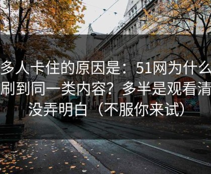很多人卡住的原因是：51网为什么你总刷到同一类内容？多半是观看清单没弄明白（不服你来试）
