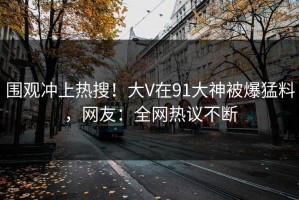 围观冲上热搜！大V在91大神被爆猛料，网友：全网热议不断
