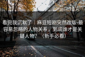 看完我沉默了｜麻豆短剧突然改版-最容易忽略的人物关系，到底谁才是关键人物？（新手必看）