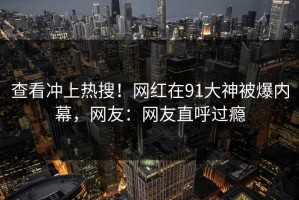 查看冲上热搜！网红在91大神被爆内幕，网友：网友直呼过瘾